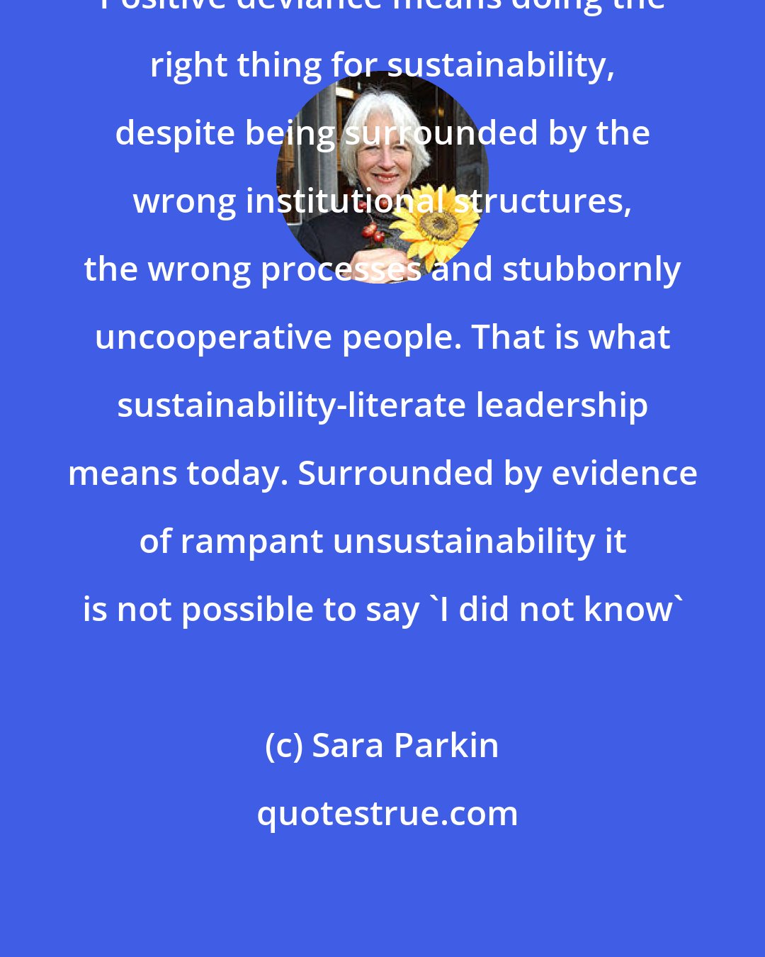 Sara Parkin: Positive deviance means doing the right thing for sustainability, despite being surrounded by the wrong institutional structures, the wrong processes and stubbornly uncooperative people. That is what sustainability-literate leadership means today. Surrounded by evidence of rampant unsustainability it is not possible to say 'I did not know'