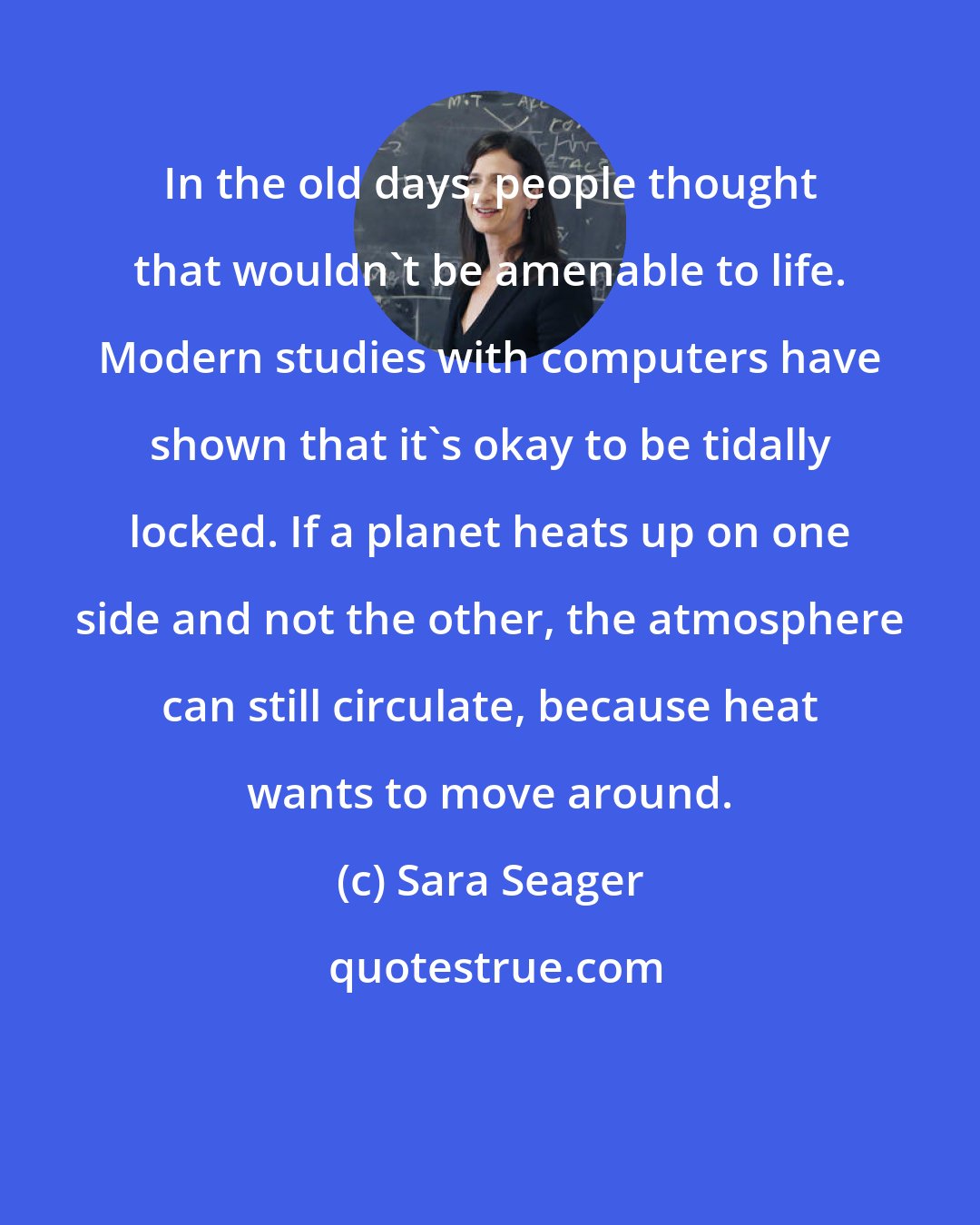 Sara Seager: In the old days, people thought that wouldn't be amenable to life. Modern studies with computers have shown that it's okay to be tidally locked. If a planet heats up on one side and not the other, the atmosphere can still circulate, because heat wants to move around.