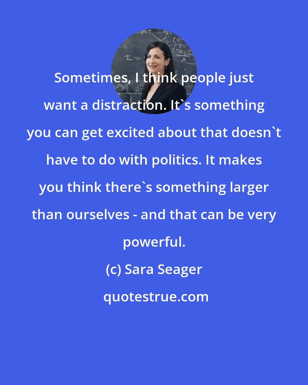 Sara Seager: Sometimes, I think people just want a distraction. It's something you can get excited about that doesn't have to do with politics. It makes you think there's something larger than ourselves - and that can be very powerful.