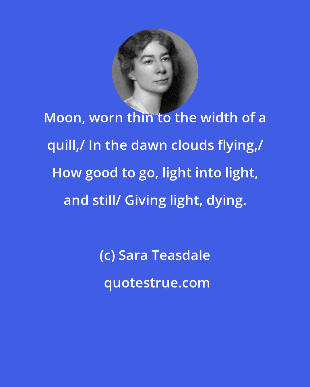 Sara Teasdale: Moon, worn thin to the width of a quill,/ In the dawn clouds flying,/ How good to go, light into light, and still/ Giving light, dying.