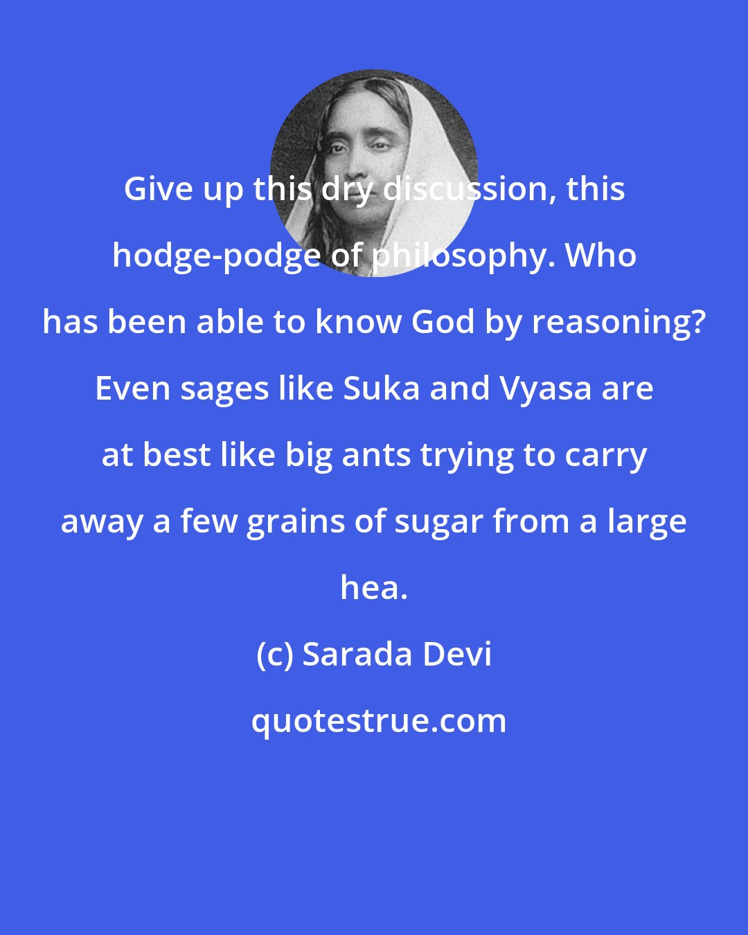 Sarada Devi: Give up this dry discussion, this hodge-podge of philosophy. Who has been able to know God by reasoning? Even sages like Suka and Vyasa are at best like big ants trying to carry away a few grains of sugar from a large hea.