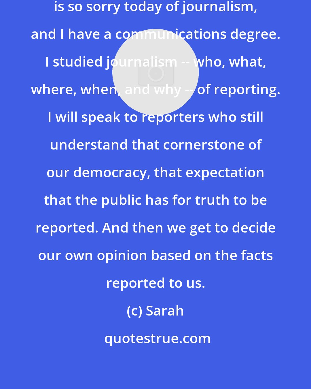 Sarah: I want to help clean up the state that is so sorry today of journalism, and I have a communications degree. I studied journalism -- who, what, where, when, and why -- of reporting. I will speak to reporters who still understand that cornerstone of our democracy, that expectation that the public has for truth to be reported. And then we get to decide our own opinion based on the facts reported to us.