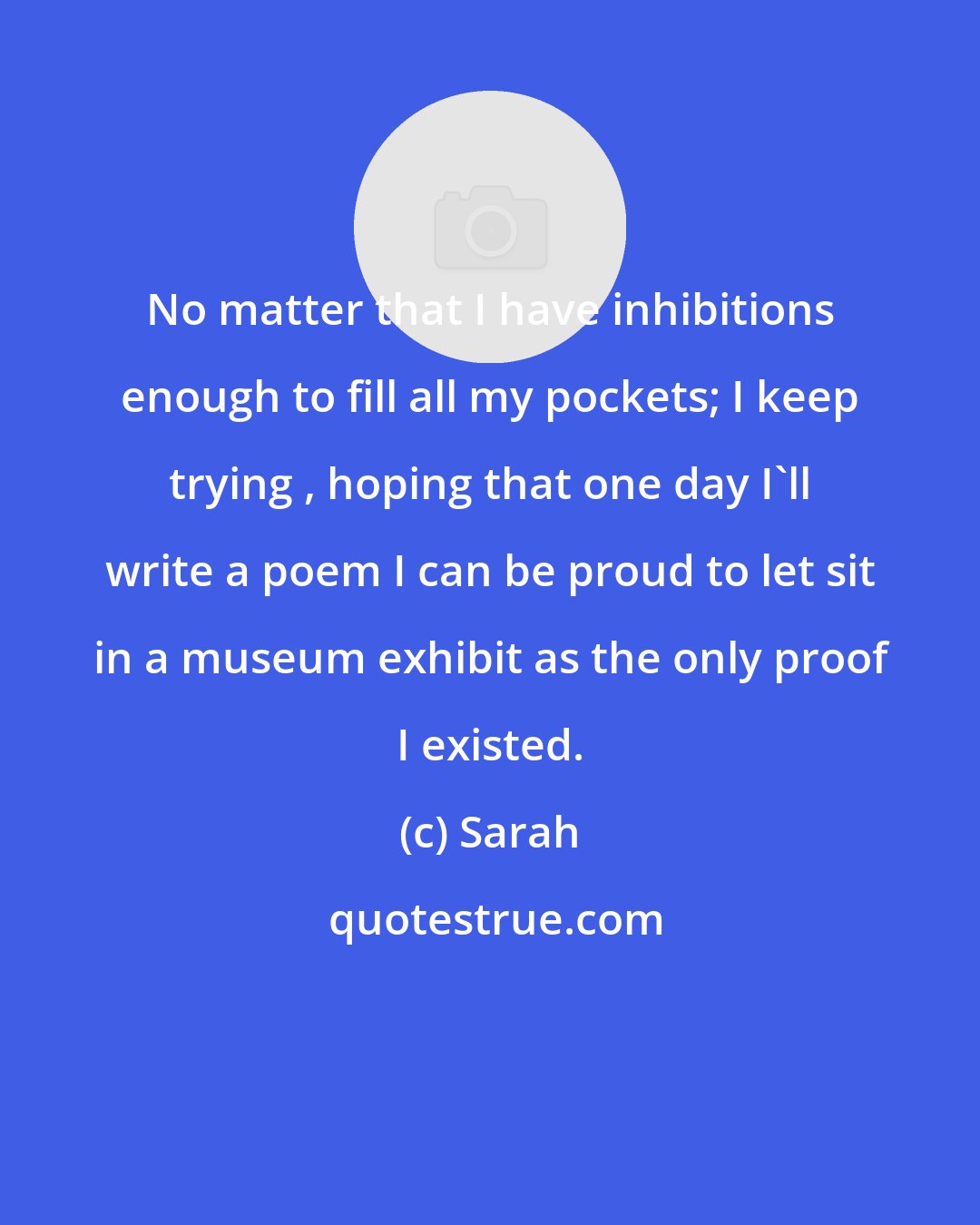 Sarah: No matter that I have inhibitions enough to fill all my pockets; I keep trying , hoping that one day I'll write a poem I can be proud to let sit in a museum exhibit as the only proof I existed.