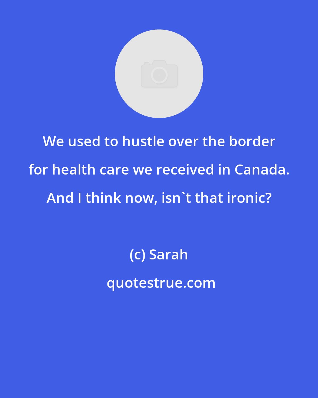 Sarah: We used to hustle over the border for health care we received in Canada. And I think now, isn't that ironic?