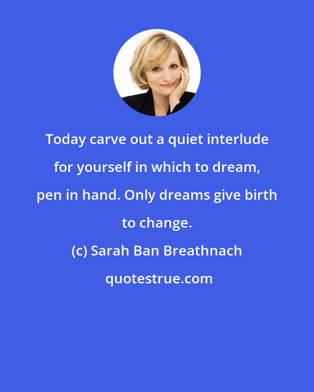 Sarah Ban Breathnach: Today carve out a quiet interlude for yourself in which to dream, pen in hand. Only dreams give birth to change.