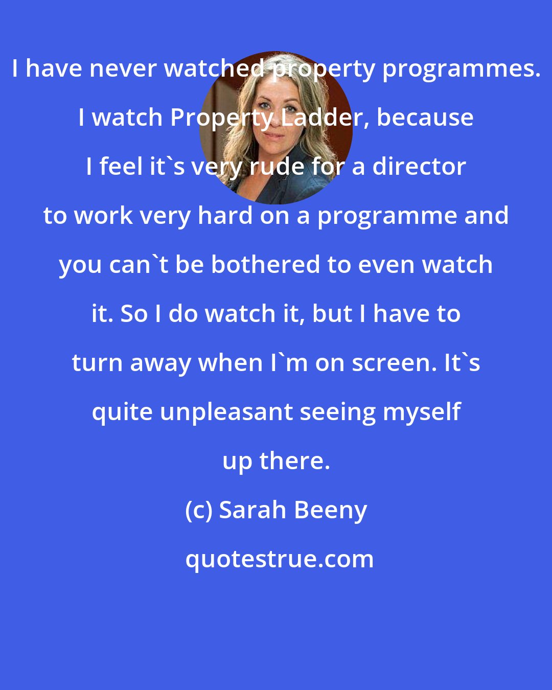 Sarah Beeny: I have never watched property programmes. I watch Property Ladder, because I feel it's very rude for a director to work very hard on a programme and you can't be bothered to even watch it. So I do watch it, but I have to turn away when I'm on screen. It's quite unpleasant seeing myself up there.