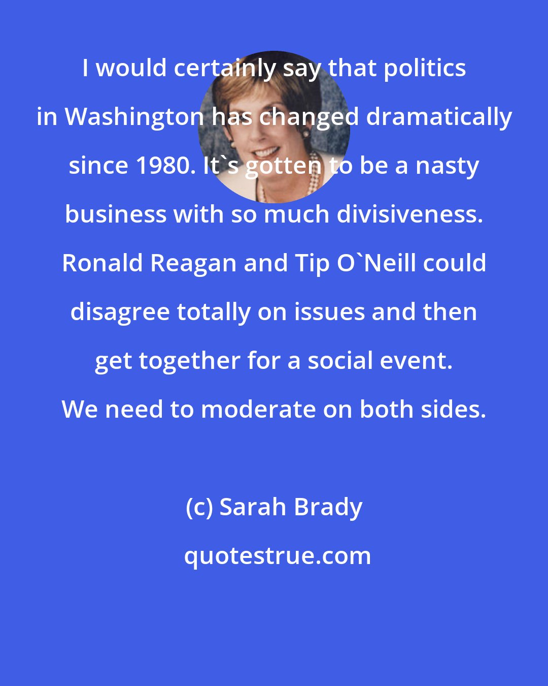 Sarah Brady: I would certainly say that politics in Washington has changed dramatically since 1980. It's gotten to be a nasty business with so much divisiveness. Ronald Reagan and Tip O'Neill could disagree totally on issues and then get together for a social event. We need to moderate on both sides.