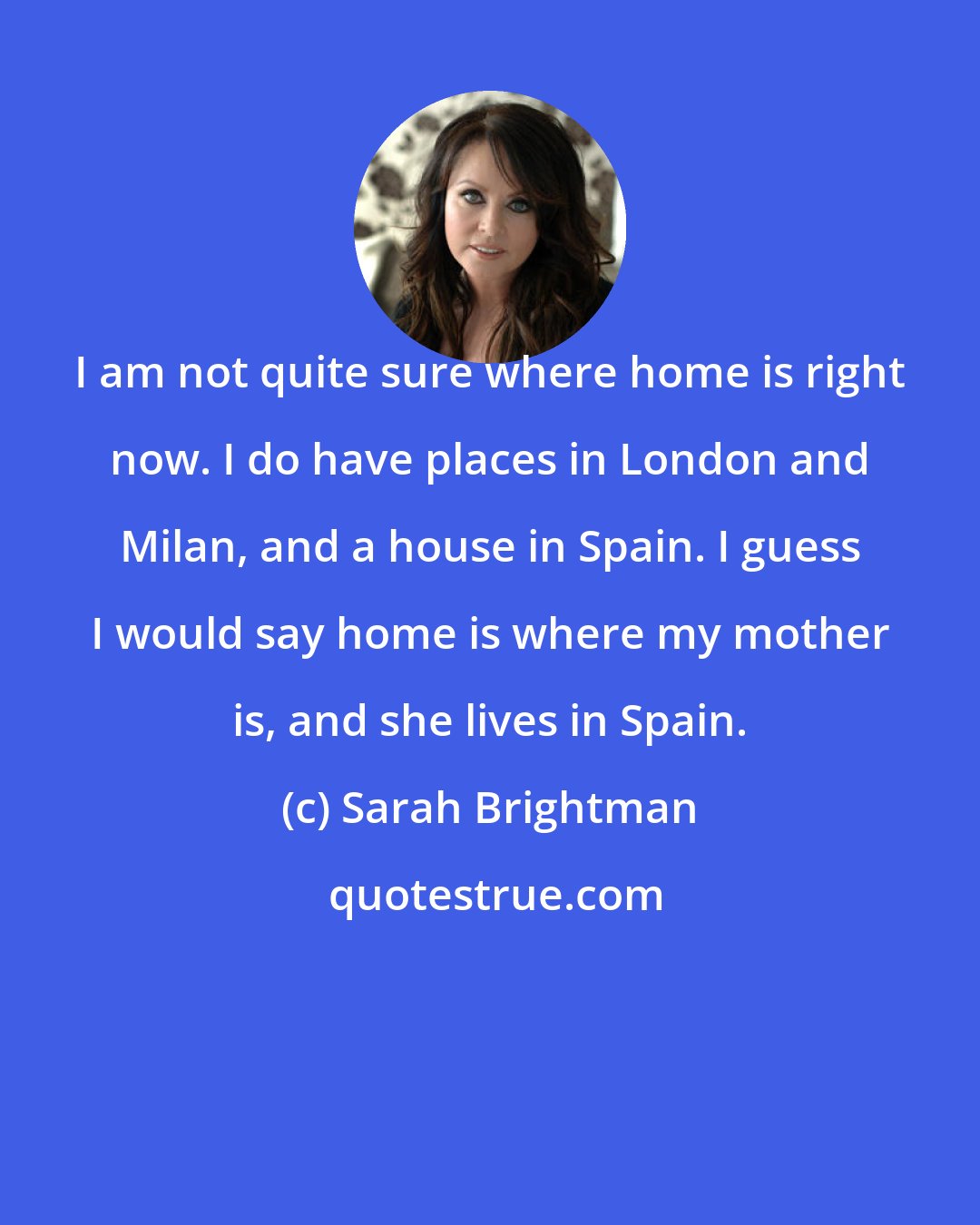 Sarah Brightman: I am not quite sure where home is right now. I do have places in London and Milan, and a house in Spain. I guess I would say home is where my mother is, and she lives in Spain.