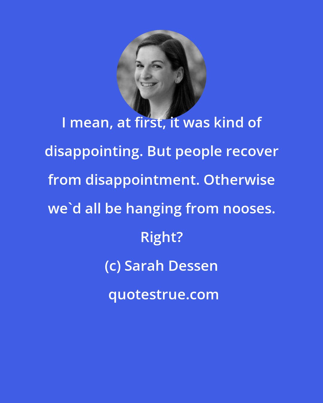 Sarah Dessen: I mean, at first, it was kind of disappointing. But people recover from disappointment. Otherwise we'd all be hanging from nooses. Right?