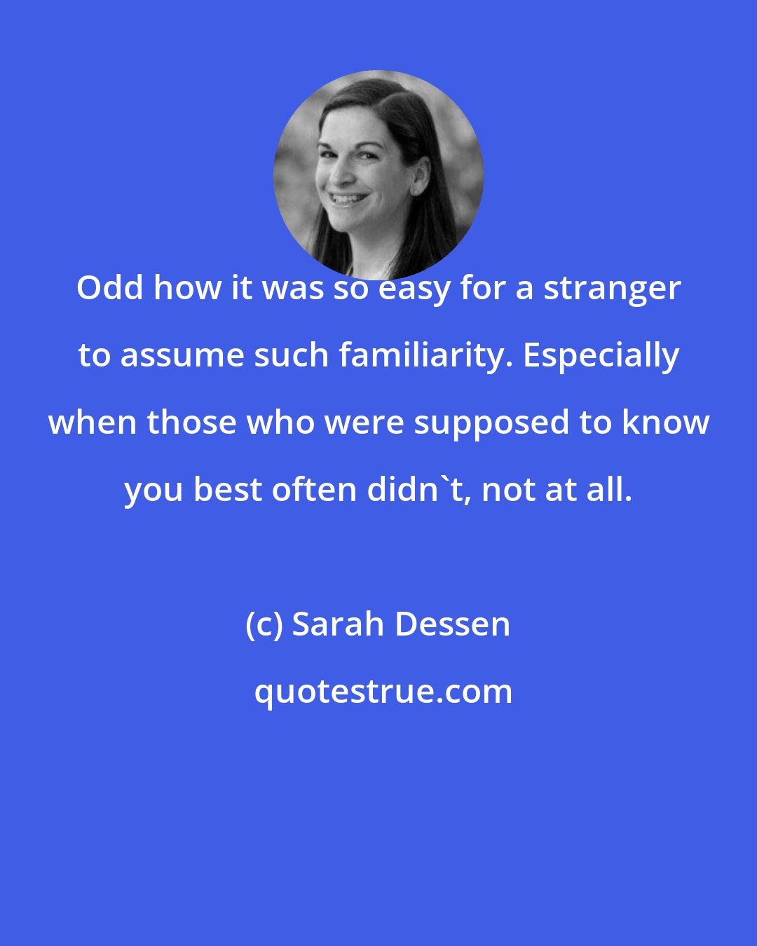 Sarah Dessen: Odd how it was so easy for a stranger to assume such familiarity. Especially when those who were supposed to know you best often didn't, not at all.