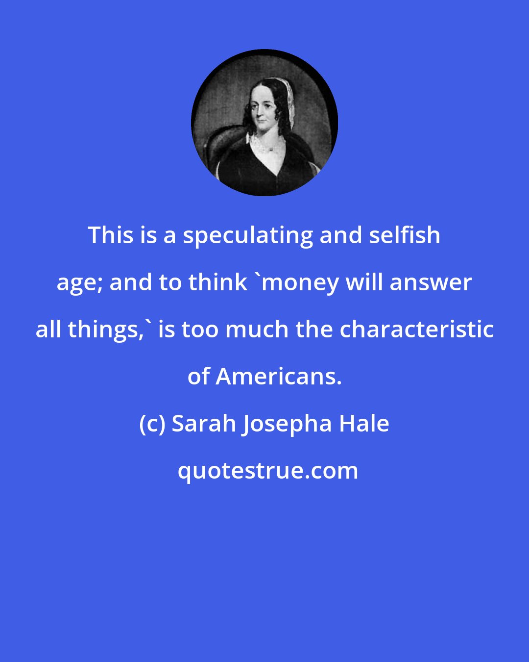 Sarah Josepha Hale: This is a speculating and selfish age; and to think 'money will answer all things,' is too much the characteristic of Americans.