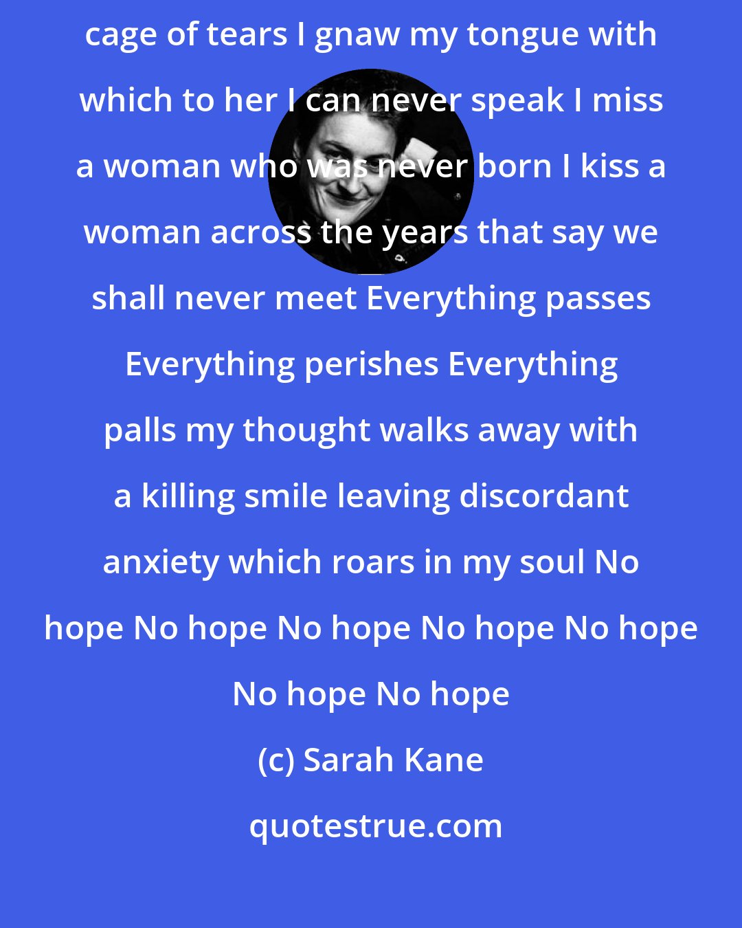Sarah Kane: I dread the loss of her I've never touched love keeps me a slave in a cage of tears I gnaw my tongue with which to her I can never speak I miss a woman who was never born I kiss a woman across the years that say we shall never meet Everything passes Everything perishes Everything palls my thought walks away with a killing smile leaving discordant anxiety which roars in my soul No hope No hope No hope No hope No hope No hope No hope