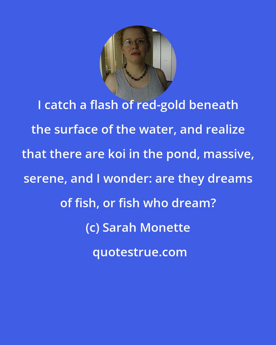 Sarah Monette: I catch a flash of red-gold beneath the surface of the water, and realize that there are koi in the pond, massive, serene, and I wonder: are they dreams of fish, or fish who dream?