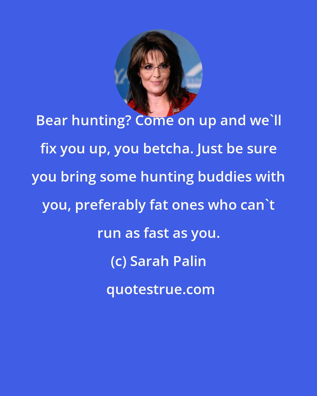 Sarah Palin: Bear hunting? Come on up and we'll fix you up, you betcha. Just be sure you bring some hunting buddies with you, preferably fat ones who can't run as fast as you.