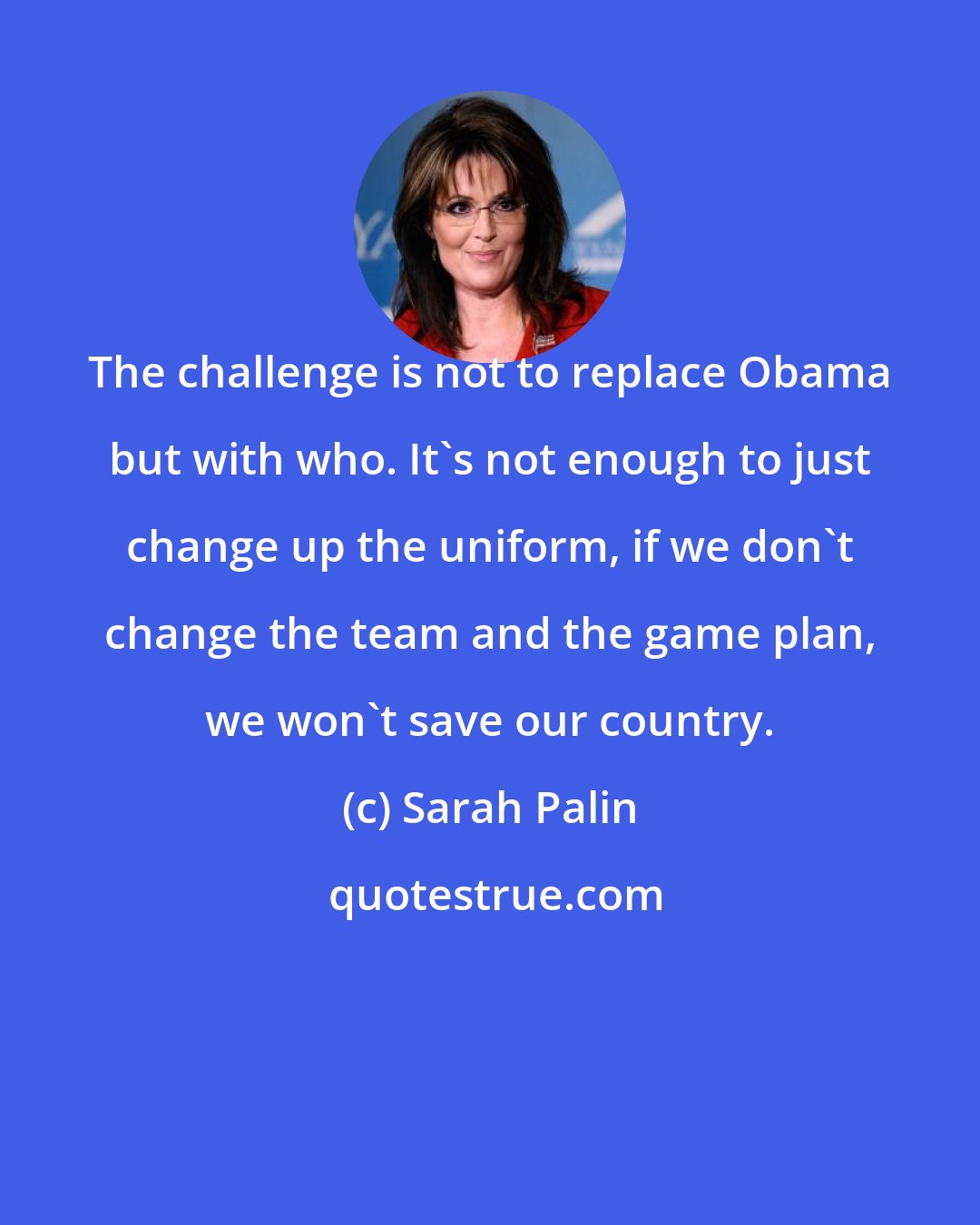 Sarah Palin: The challenge is not to replace Obama but with who. It's not enough to just change up the uniform, if we don't change the team and the game plan, we won't save our country.
