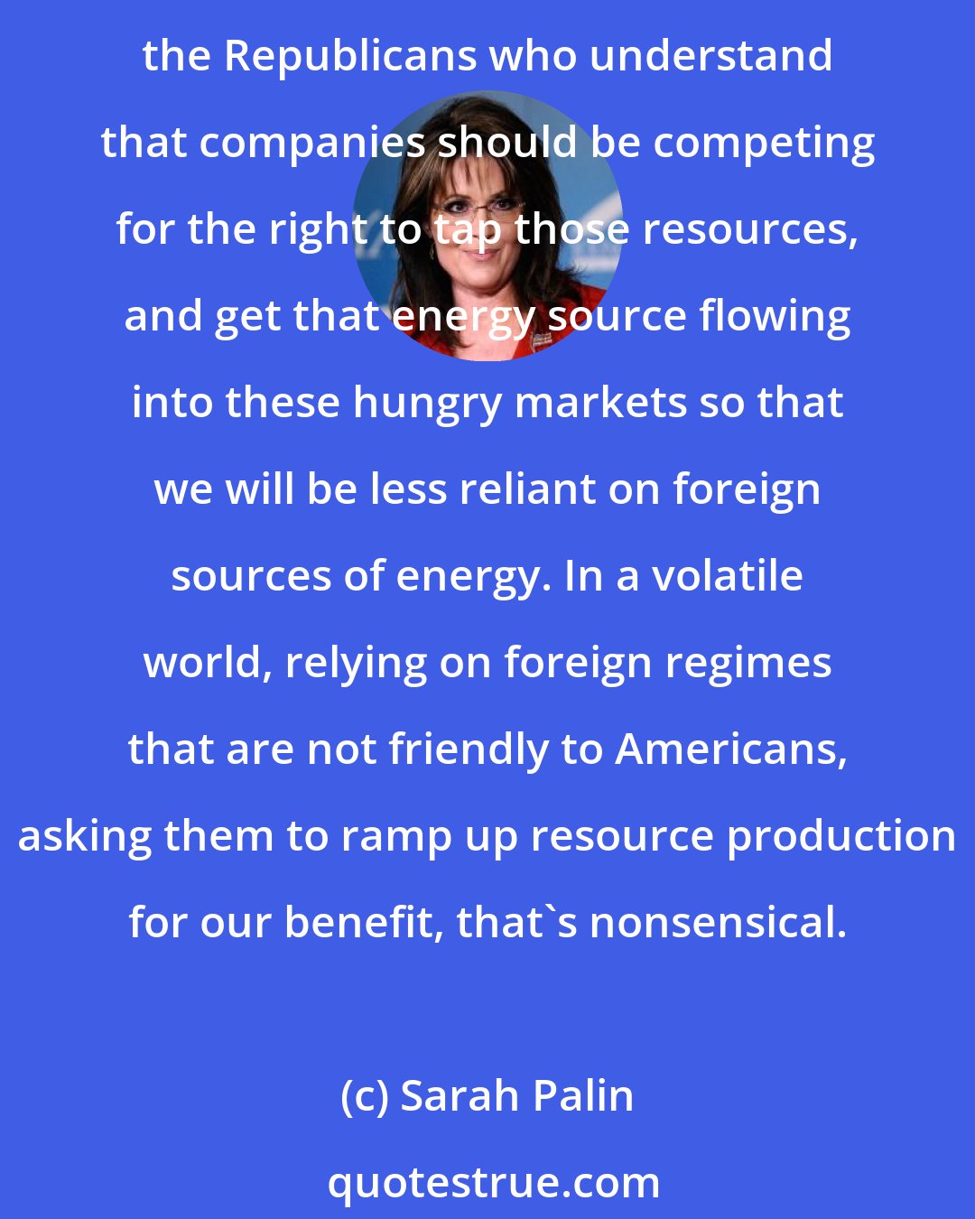 Sarah Palin: Up here in Alaska we're sitting on billions of barrels of oil. We're sitting on hundreds of trillions of cubic feet of natural gas onshore and offshore. And it seems to be only the Republicans who understand that companies should be competing for the right to tap those resources, and get that energy source flowing into these hungry markets so that we will be less reliant on foreign sources of energy. In a volatile world, relying on foreign regimes that are not friendly to Americans, asking them to ramp up resource production for our benefit, that's nonsensical.