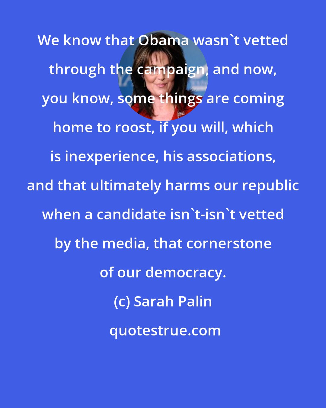 Sarah Palin: We know that Obama wasn't vetted through the campaign, and now, you know, some things are coming home to roost, if you will, which is inexperience, his associations, and that ultimately harms our republic when a candidate isn't-isn't vetted by the media, that cornerstone of our democracy.