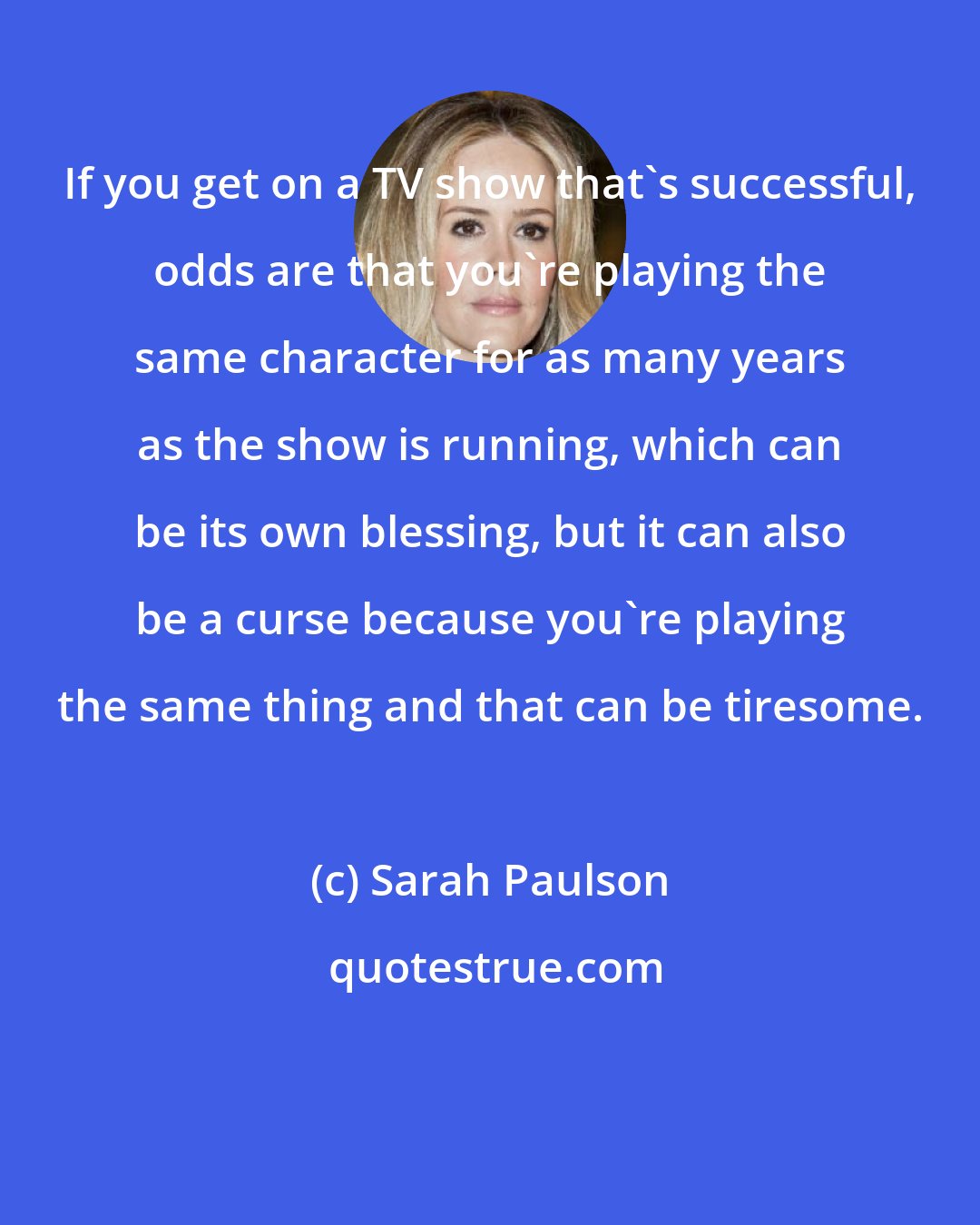 Sarah Paulson: If you get on a TV show that's successful, odds are that you're playing the same character for as many years as the show is running, which can be its own blessing, but it can also be a curse because you're playing the same thing and that can be tiresome.
