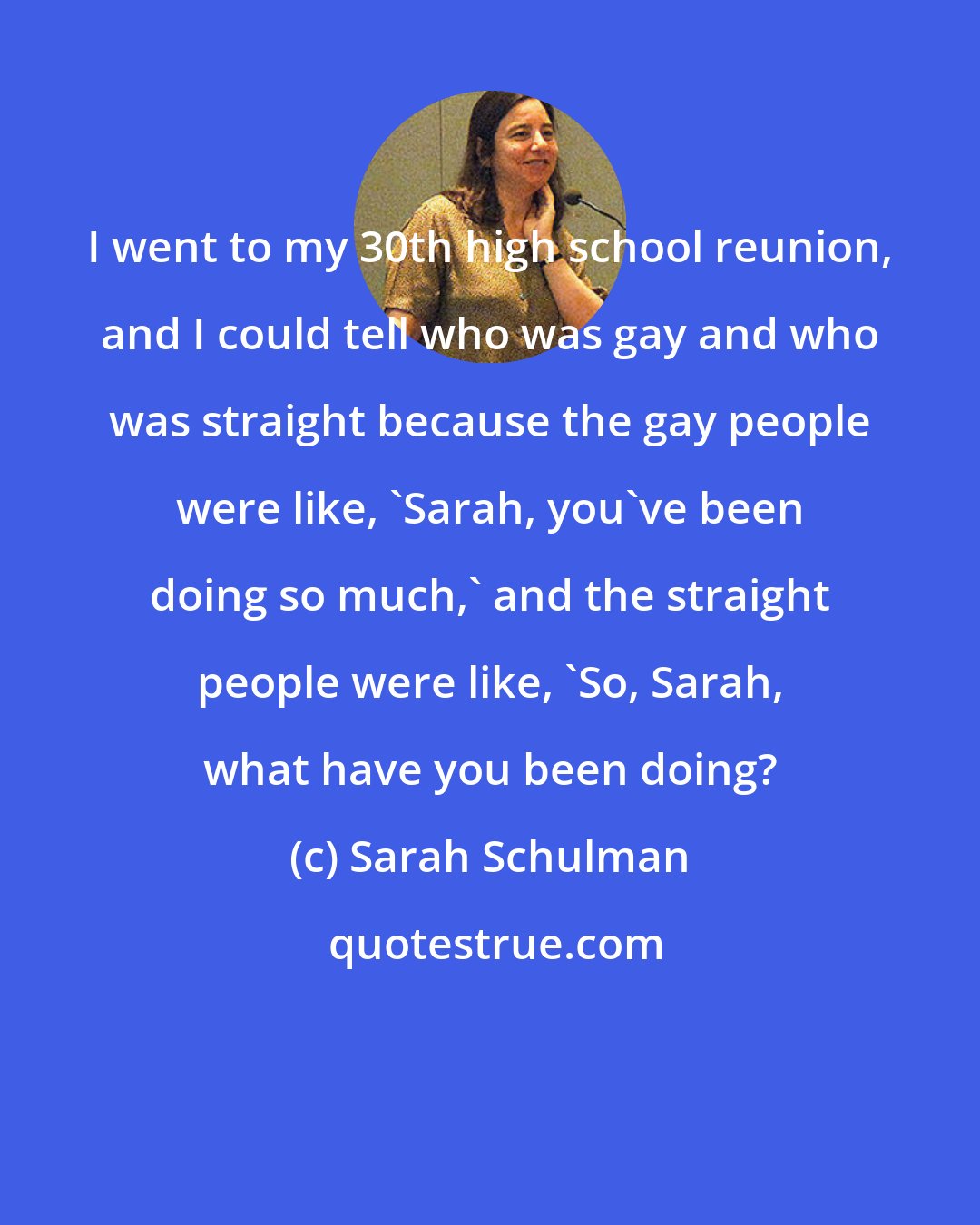 Sarah Schulman: I went to my 30th high school reunion, and I could tell who was gay and who was straight because the gay people were like, 'Sarah, you've been doing so much,' and the straight people were like, 'So, Sarah, what have you been doing?