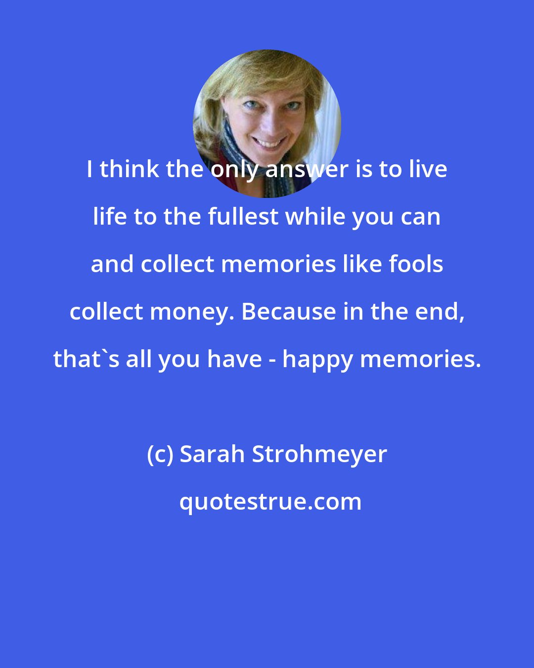 Sarah Strohmeyer: I think the only answer is to live life to the fullest while you can and collect memories like fools collect money. Because in the end, that's all you have - happy memories.