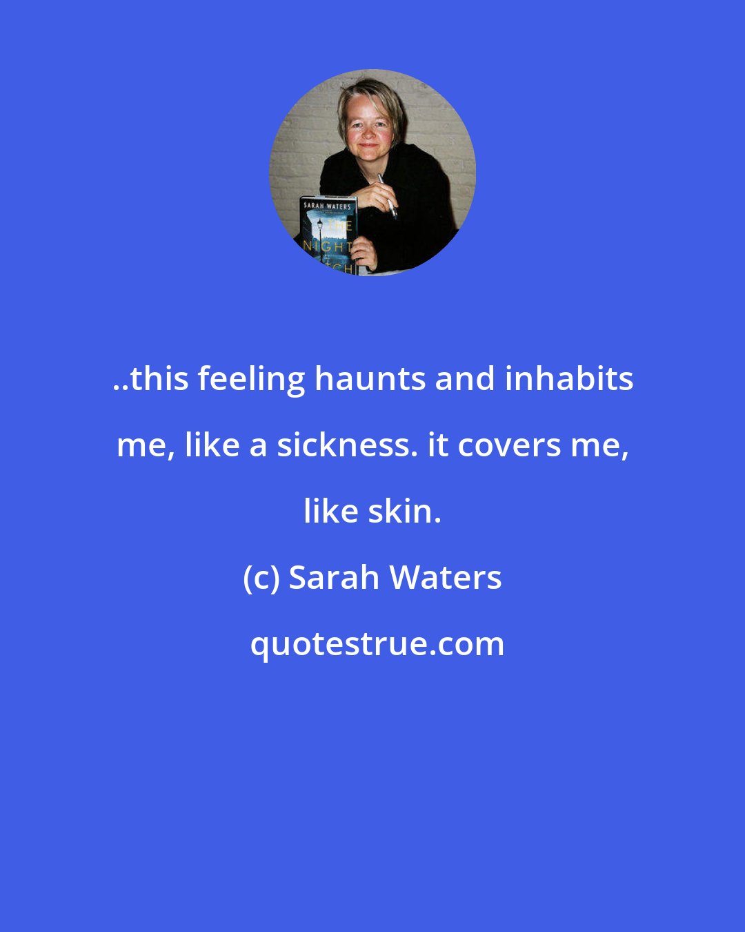Sarah Waters: ..this feeling haunts and inhabits me, like a sickness. it covers me, like skin.