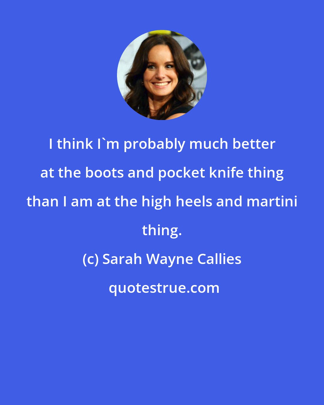 Sarah Wayne Callies: I think I'm probably much better at the boots and pocket knife thing than I am at the high heels and martini thing.