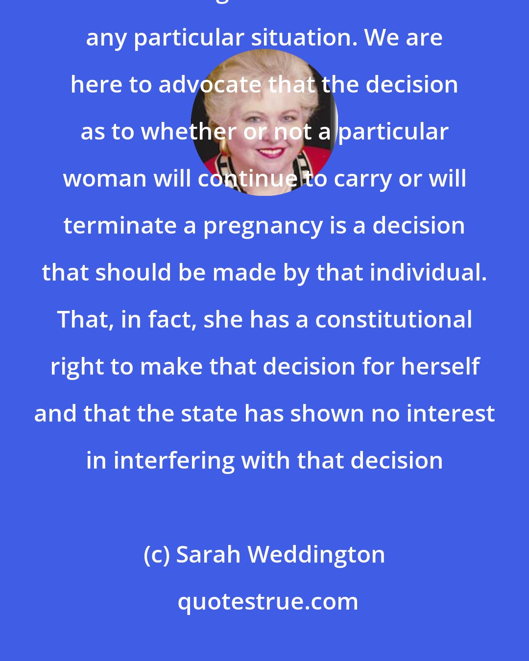 Sarah Weddington: We are not here to advocate abortion. We do not ask this Court to rule that abortion is good or desirable in any particular situation. We are here to advocate that the decision as to whether or not a particular woman will continue to carry or will terminate a pregnancy is a decision that should be made by that individual. That, in fact, she has a constitutional right to make that decision for herself and that the state has shown no interest in interfering with that decision