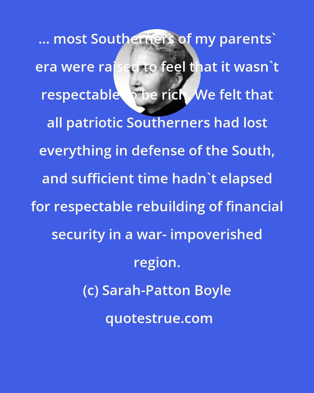 Sarah-Patton Boyle: ... most Southerners of my parents' era were raised to feel that it wasn't respectable to be rich. We felt that all patriotic Southerners had lost everything in defense of the South, and sufficient time hadn't elapsed for respectable rebuilding of financial security in a war- impoverished region.
