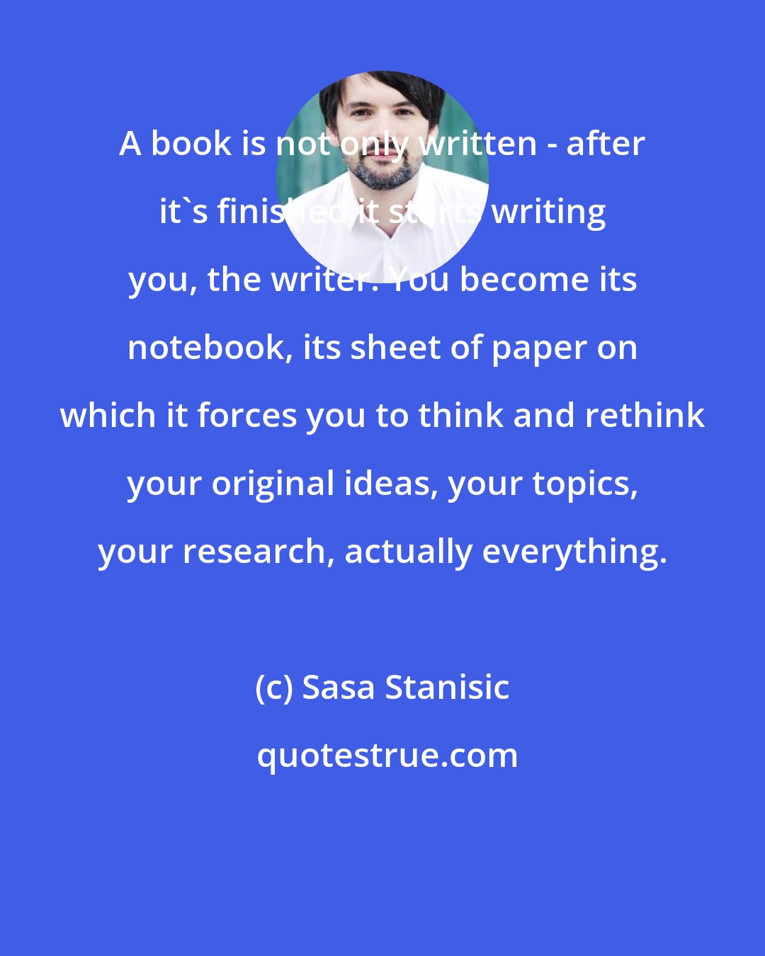 Sasa Stanisic: A book is not only written - after it's finished it starts writing you, the writer. You become its notebook, its sheet of paper on which it forces you to think and rethink your original ideas, your topics, your research, actually everything.