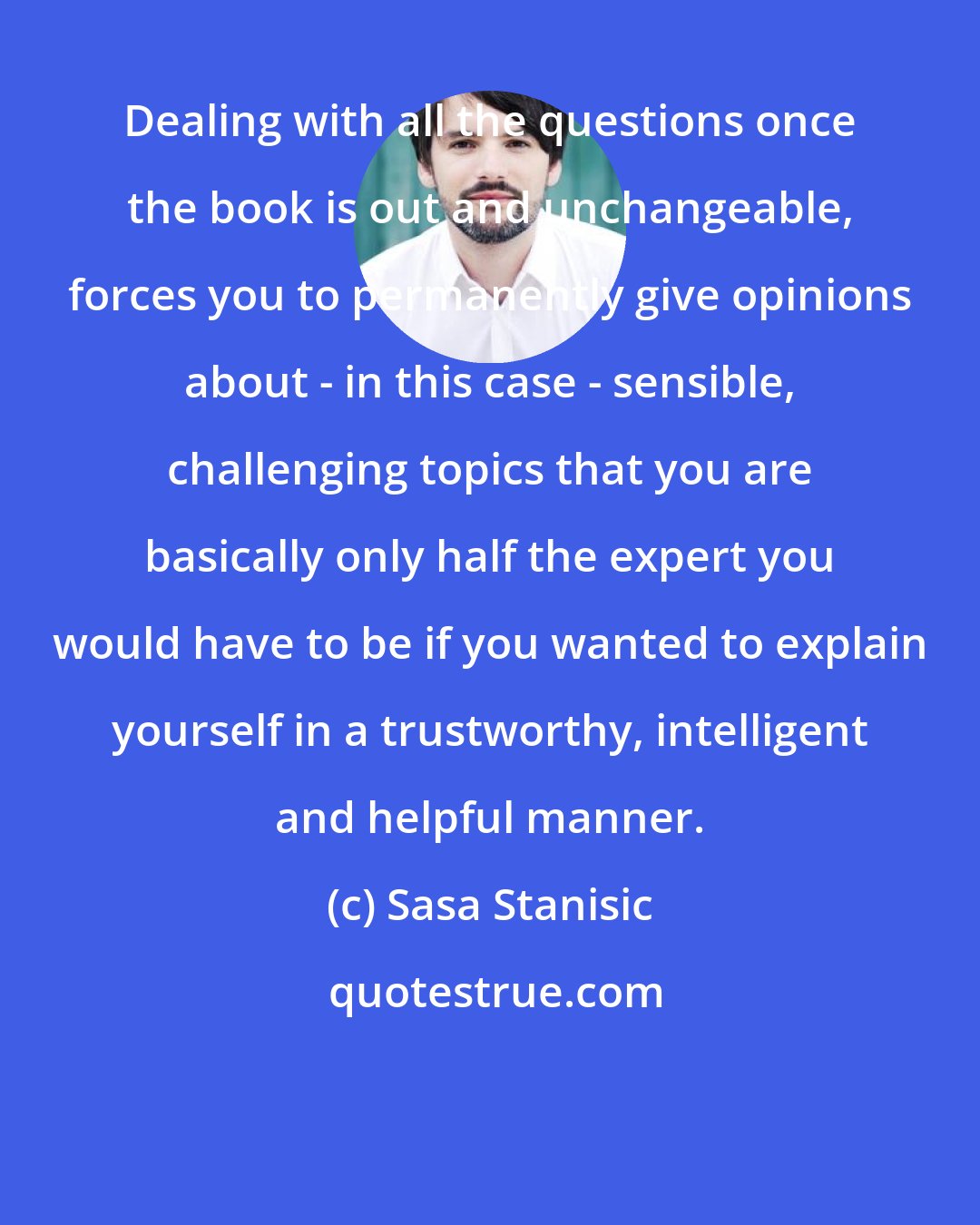 Sasa Stanisic: Dealing with all the questions once the book is out and unchangeable, forces you to permanently give opinions about - in this case - sensible, challenging topics that you are basically only half the expert you would have to be if you wanted to explain yourself in a trustworthy, intelligent and helpful manner.