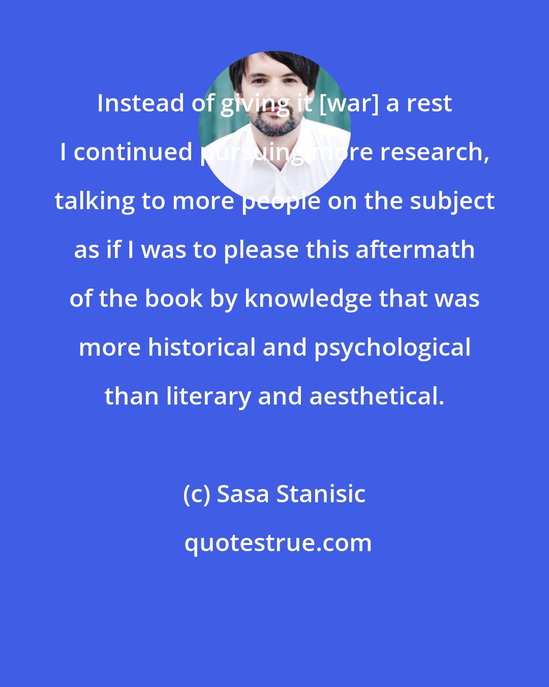 Sasa Stanisic: Instead of giving it [war] a rest I continued pursuing more research, talking to more people on the subject as if I was to please this aftermath of the book by knowledge that was more historical and psychological than literary and aesthetical.