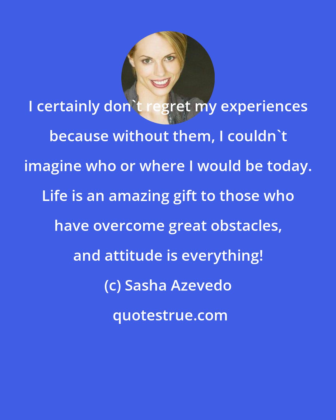 Sasha Azevedo: I certainly don't regret my experiences because without them, I couldn't imagine who or where I would be today. Life is an amazing gift to those who have overcome great obstacles, and attitude is everything!