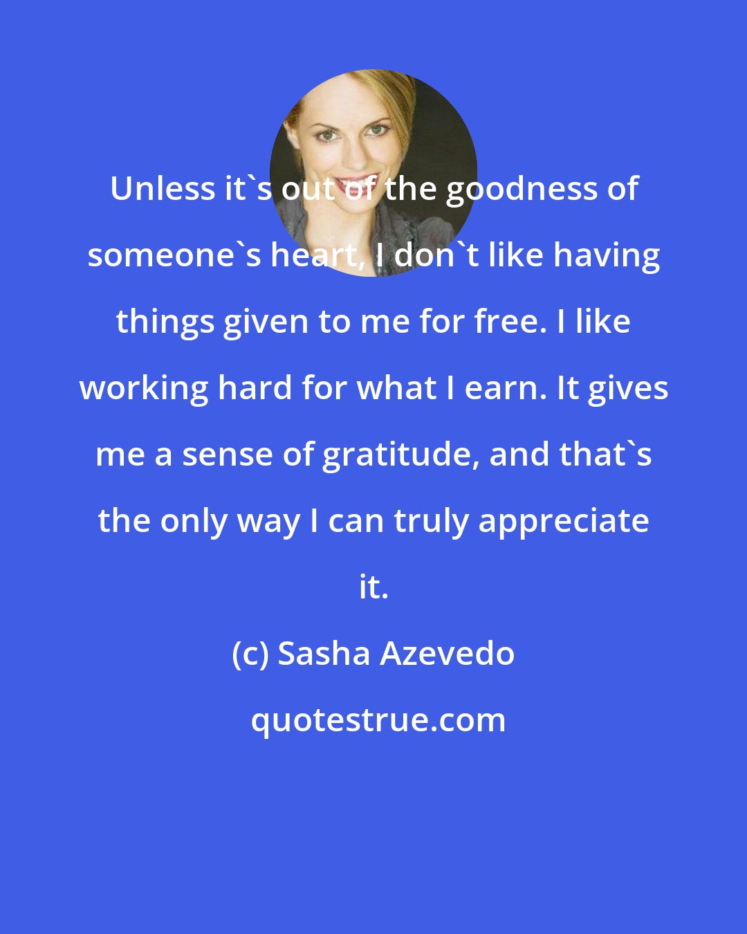 Sasha Azevedo: Unless it's out of the goodness of someone's heart, I don't like having things given to me for free. I like working hard for what I earn. It gives me a sense of gratitude, and that's the only way I can truly appreciate it.