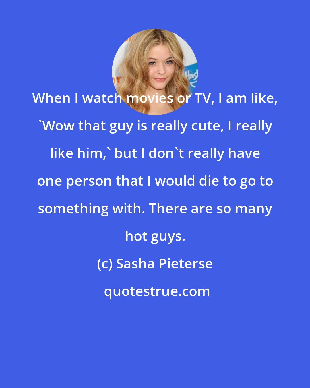 Sasha Pieterse: When I watch movies or TV, I am like, 'Wow that guy is really cute, I really like him,' but I don't really have one person that I would die to go to something with. There are so many hot guys.