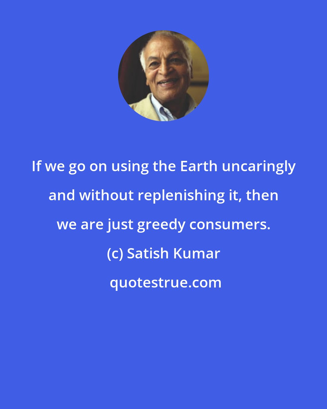 Satish Kumar: If we go on using the Earth uncaringly and without replenishing it, then we are just greedy consumers.