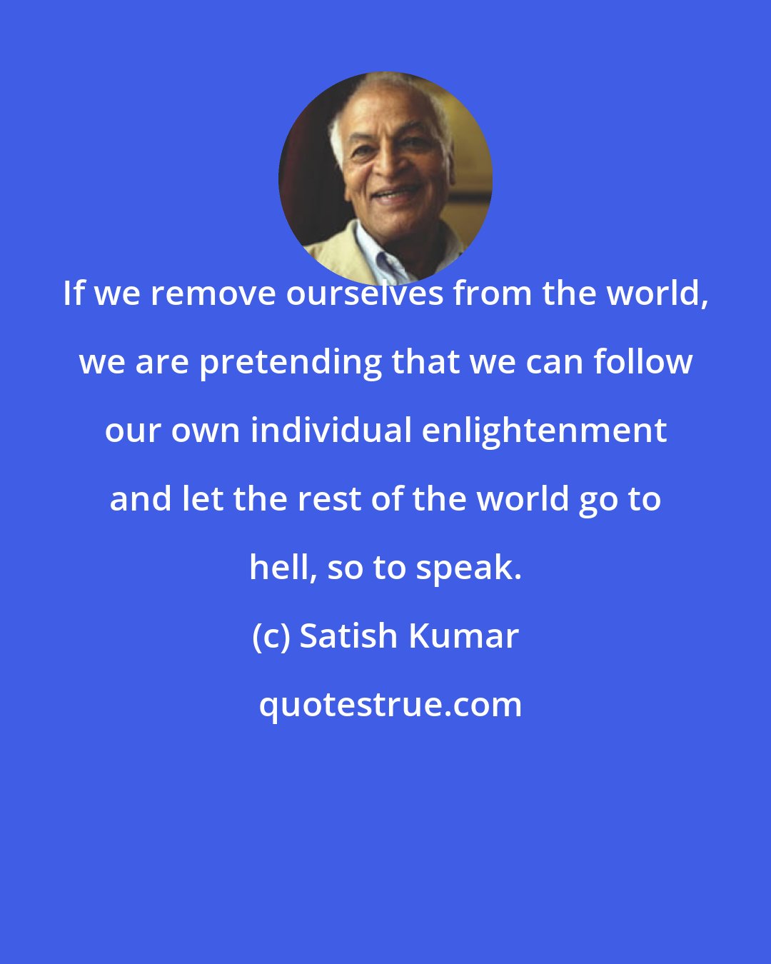 Satish Kumar: If we remove ourselves from the world, we are pretending that we can follow our own individual enlightenment and let the rest of the world go to hell, so to speak.