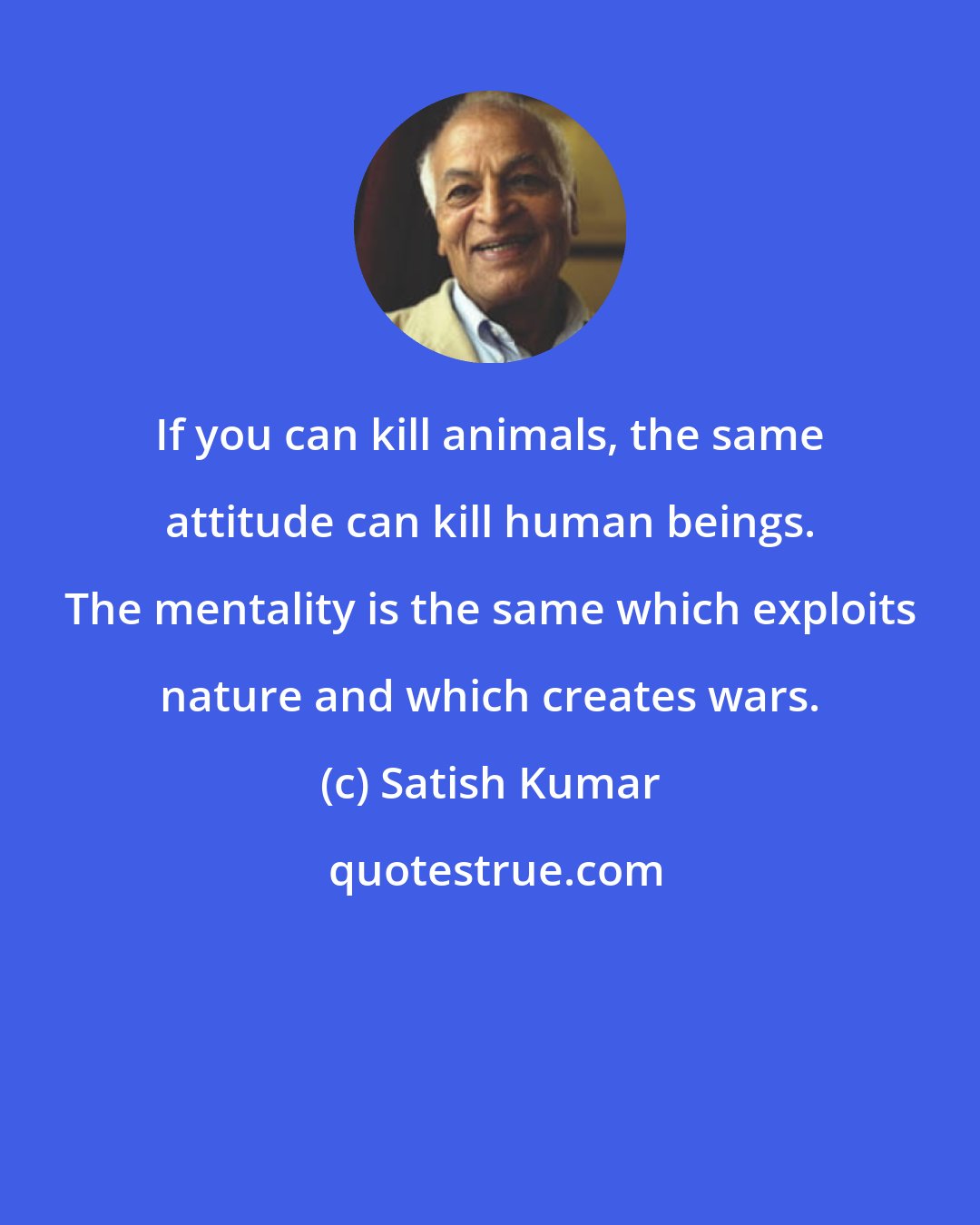 Satish Kumar: If you can kill animals, the same attitude can kill human beings. The mentality is the same which exploits nature and which creates wars.
