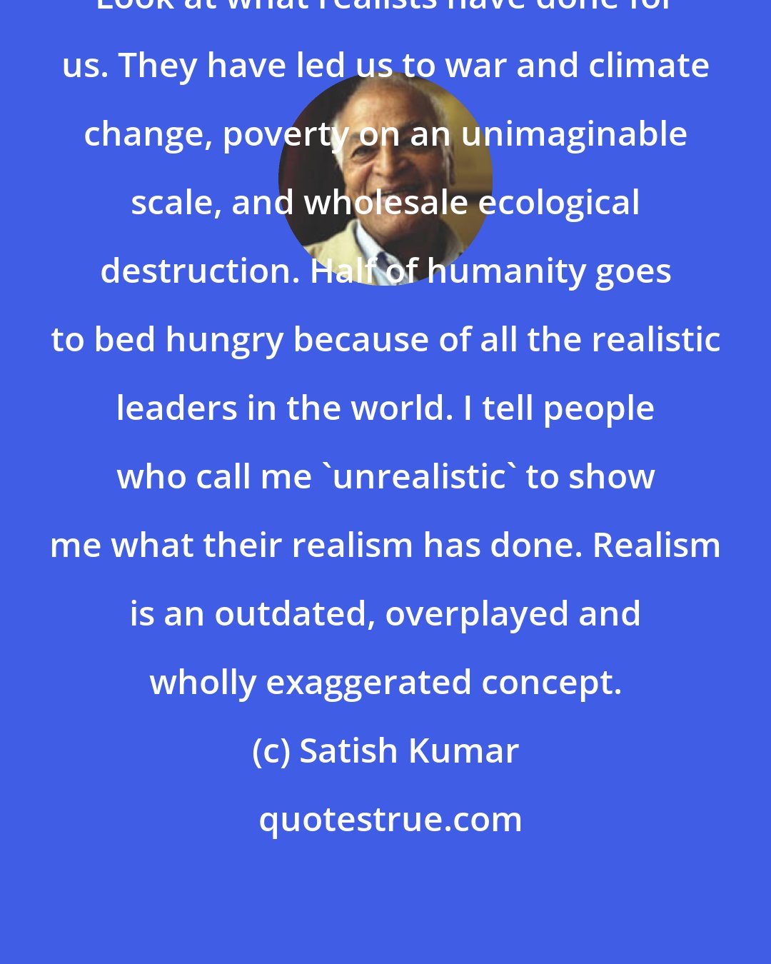 Satish Kumar: Look at what realists have done for us. They have led us to war and climate change, poverty on an unimaginable scale, and wholesale ecological destruction. Half of humanity goes to bed hungry because of all the realistic leaders in the world. I tell people who call me 'unrealistic' to show me what their realism has done. Realism is an outdated, overplayed and wholly exaggerated concept.