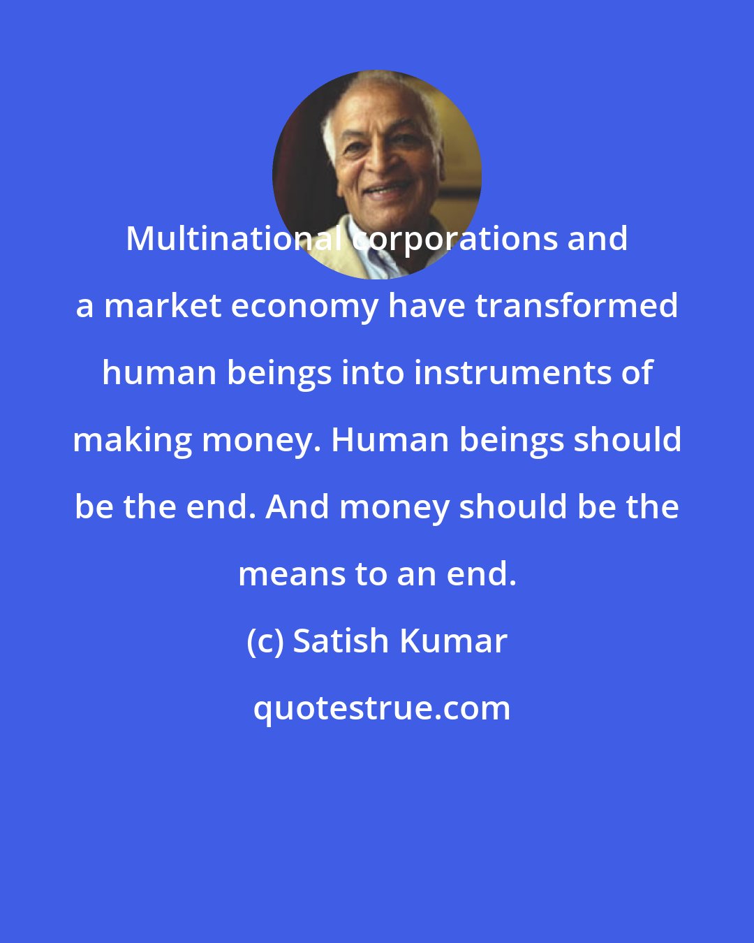 Satish Kumar: Multinational corporations and a market economy have transformed human beings into instruments of making money. Human beings should be the end. And money should be the means to an end.