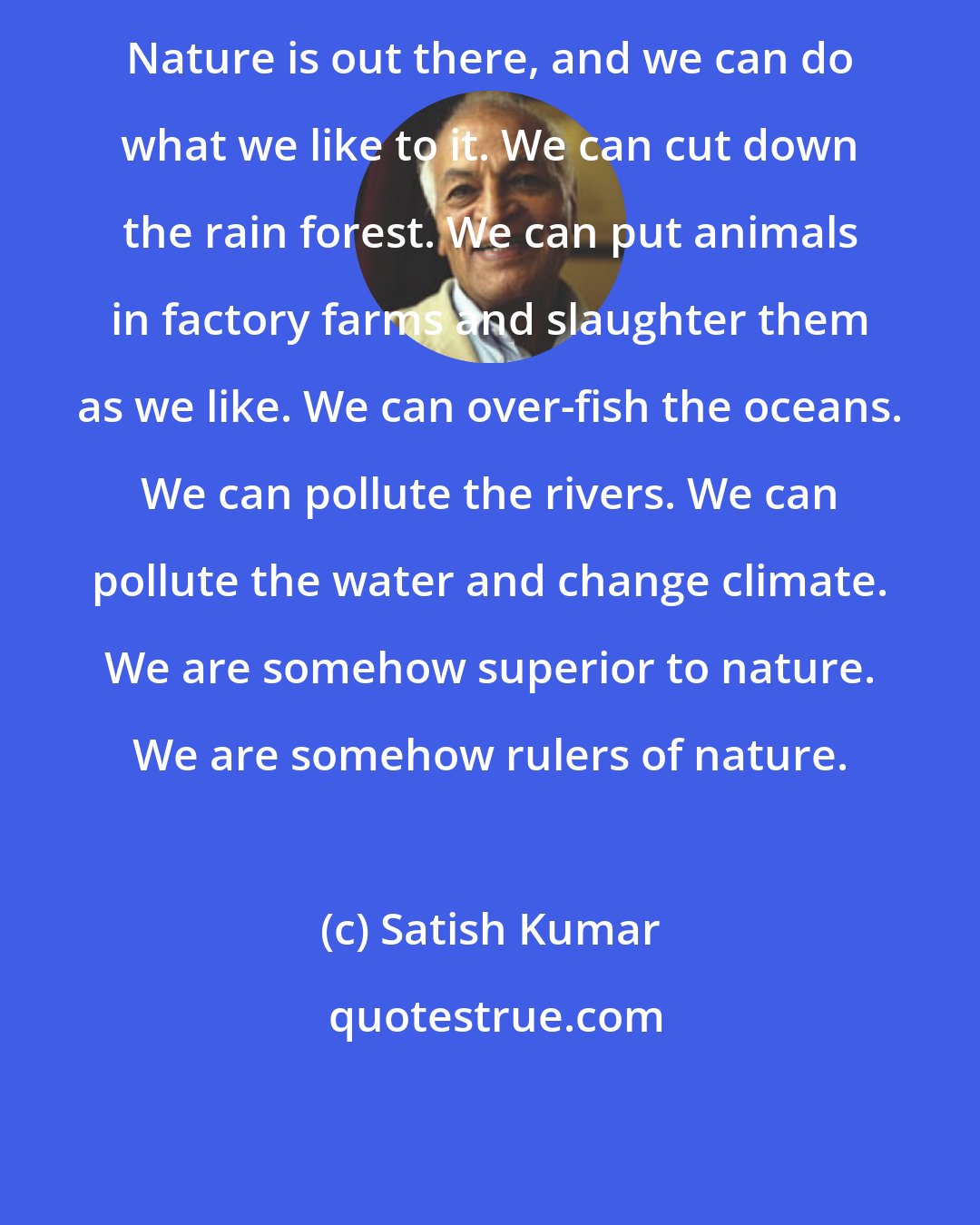 Satish Kumar: Nature is out there, and we can do what we like to it. We can cut down the rain forest. We can put animals in factory farms and slaughter them as we like. We can over-fish the oceans. We can pollute the rivers. We can pollute the water and change climate. We are somehow superior to nature. We are somehow rulers of nature.