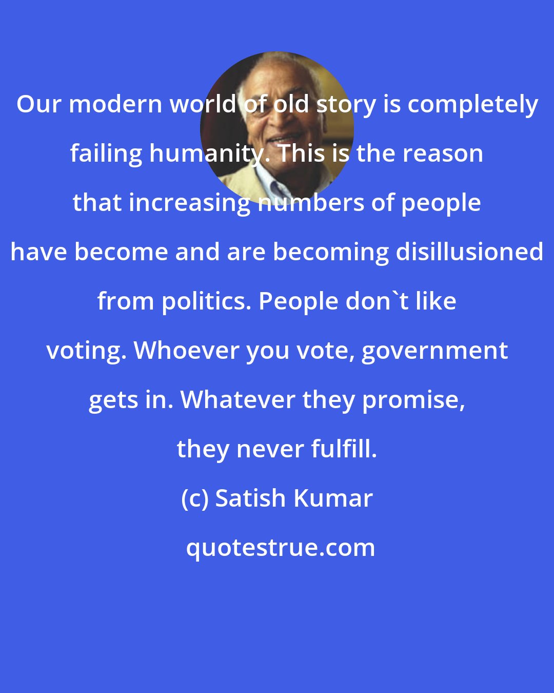 Satish Kumar: Our modern world of old story is completely failing humanity. This is the reason that increasing numbers of people have become and are becoming disillusioned from politics. People don't like voting. Whoever you vote, government gets in. Whatever they promise, they never fulfill.