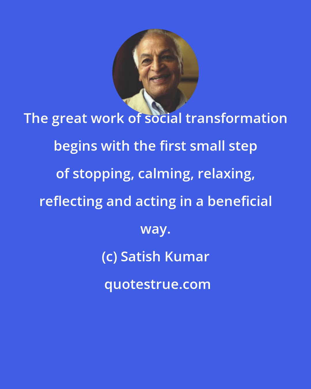 Satish Kumar: The great work of social transformation begins with the first small step of stopping, calming, relaxing, reflecting and acting in a beneficial way.