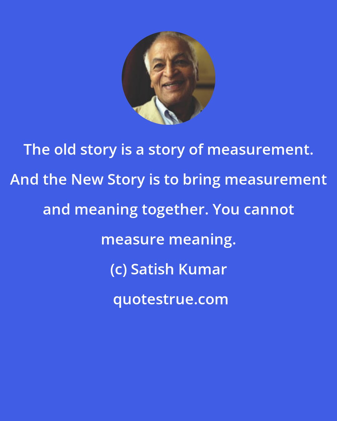 Satish Kumar: The old story is a story of measurement. And the New Story is to bring measurement and meaning together. You cannot measure meaning.