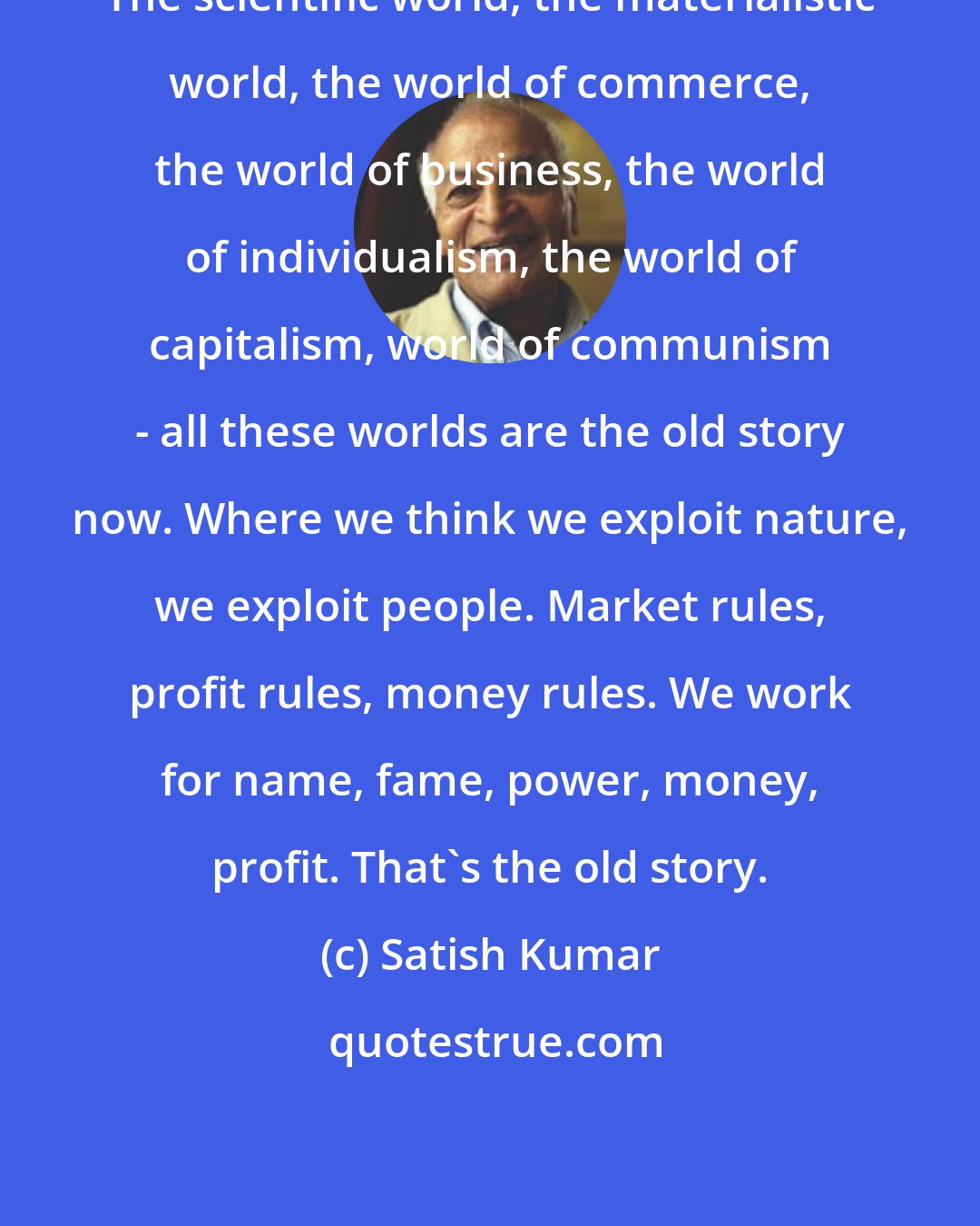 Satish Kumar: The scientific world, the materialistic world, the world of commerce, the world of business, the world of individualism, the world of capitalism, world of communism - all these worlds are the old story now. Where we think we exploit nature, we exploit people. Market rules, profit rules, money rules. We work for name, fame, power, money, profit. That's the old story.