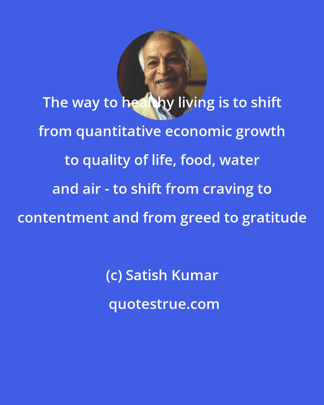Satish Kumar: The way to healthy living is to shift from quantitative economic growth to quality of life, food, water and air - to shift from craving to contentment and from greed to gratitude