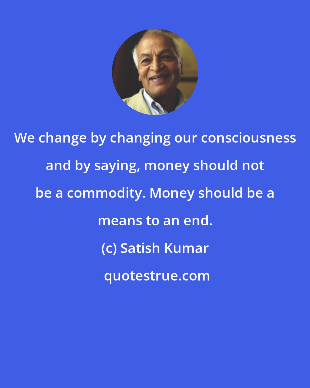 Satish Kumar: We change by changing our consciousness and by saying, money should not be a commodity. Money should be a means to an end.