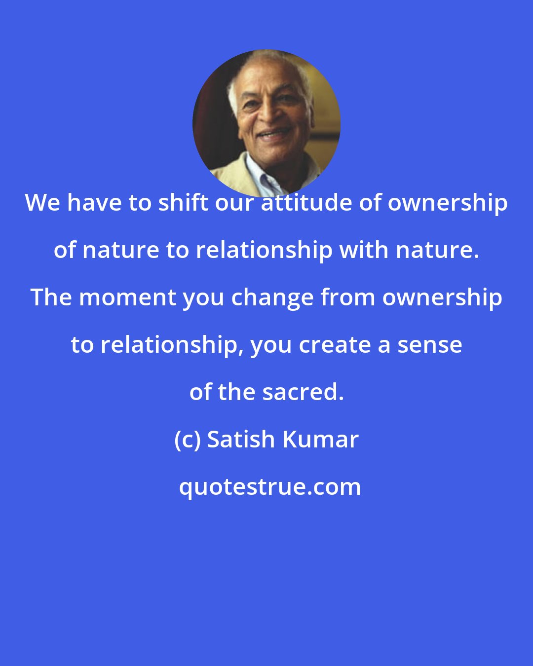 Satish Kumar: We have to shift our attitude of ownership of nature to relationship with nature. The moment you change from ownership to relationship, you create a sense of the sacred.