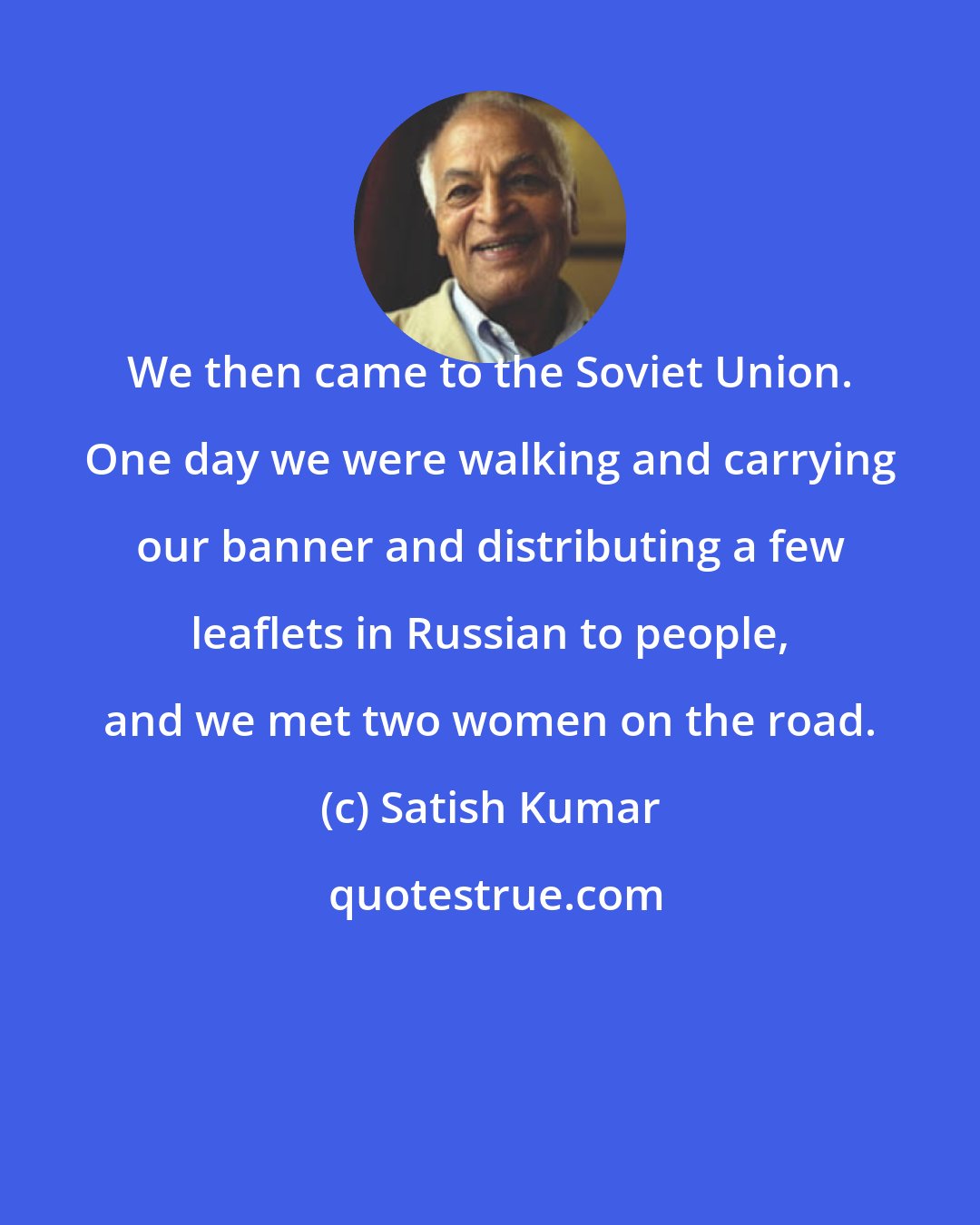 Satish Kumar: We then came to the Soviet Union. One day we were walking and carrying our banner and distributing a few leaflets in Russian to people, and we met two women on the road.