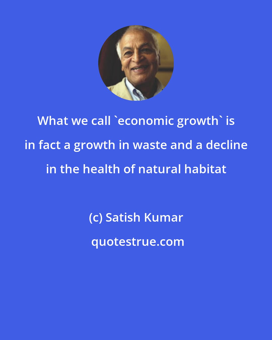 Satish Kumar: What we call 'economic growth' is in fact a growth in waste and a decline in the health of natural habitat