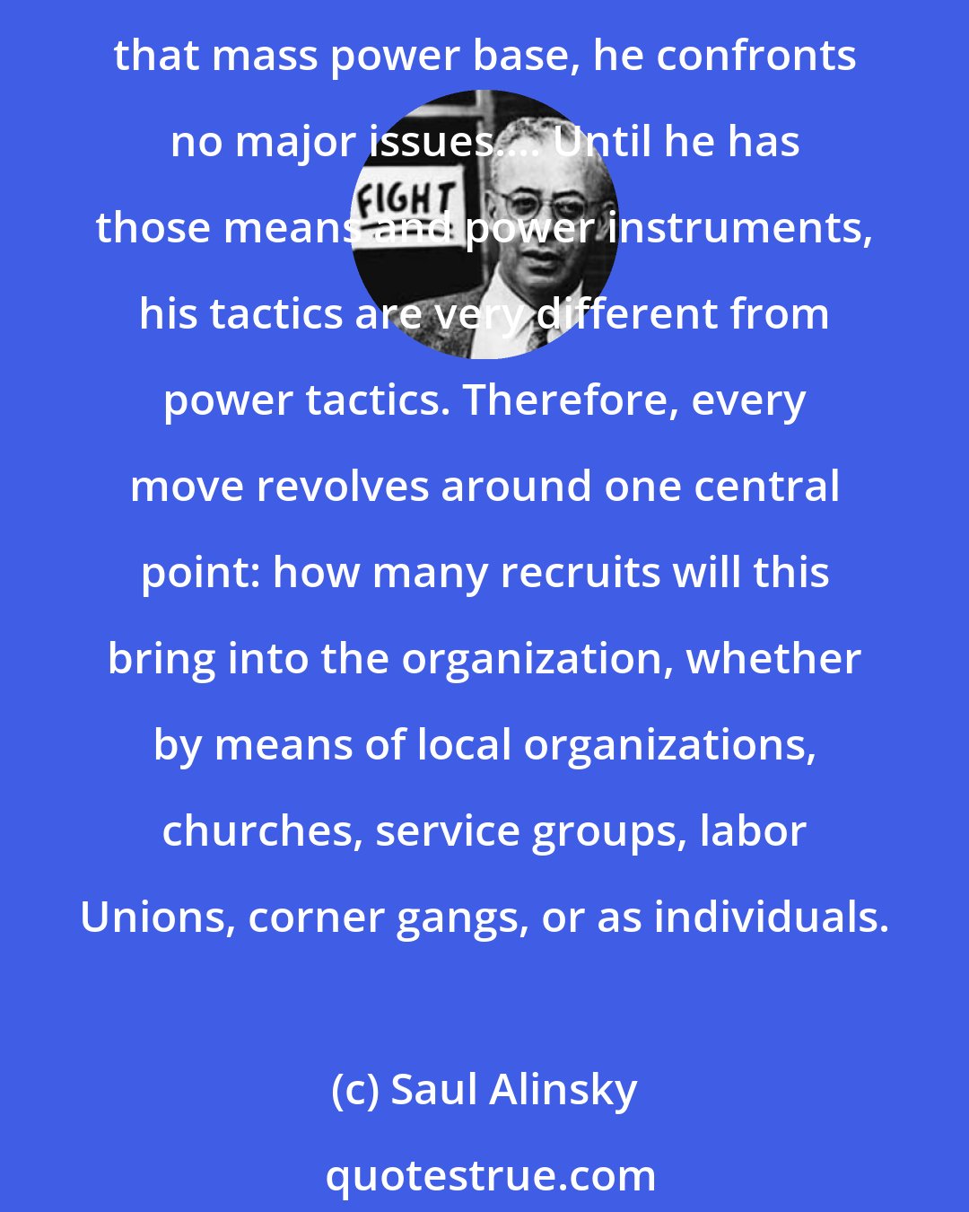Saul Alinsky: From the moment the organizer enters a community he lives, dreams... only one thing and that is to build the mass power base of what he calls the army. Until he has developed that mass power base, he confronts no major issues.... Until he has those means and power instruments, his tactics are very different from power tactics. Therefore, every move revolves around one central point: how many recruits will this bring into the organization, whether by means of local organizations, churches, service groups, labor Unions, corner gangs, or as individuals.